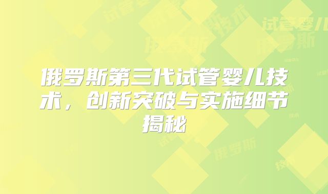 俄罗斯第三代试管婴儿技术，创新突破与实施细节揭秘