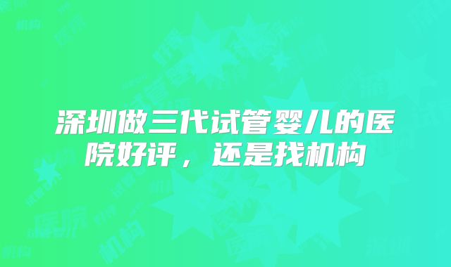 深圳做三代试管婴儿的医院好评,还是找机构