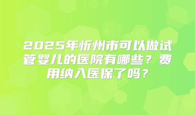 2025年忻州市可以做试管婴儿的医院有哪些？费用纳入医保了吗？