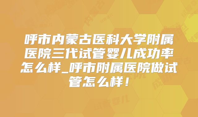 呼市内蒙古医科大学附属医院三代试管婴儿成功率怎么样_呼市附属医院做试管怎么样！