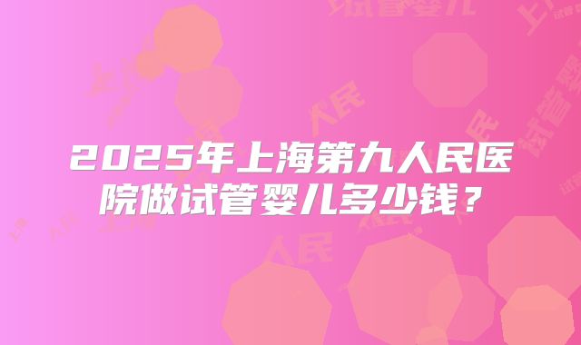 2025年上海第九人民医院做试管婴儿多少钱?