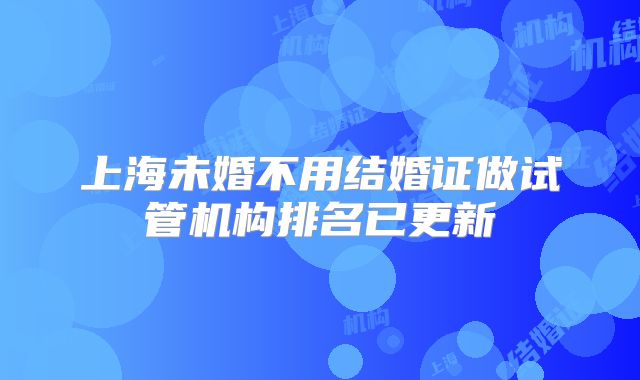 上海未婚不用结婚证做试管机构排名已更新