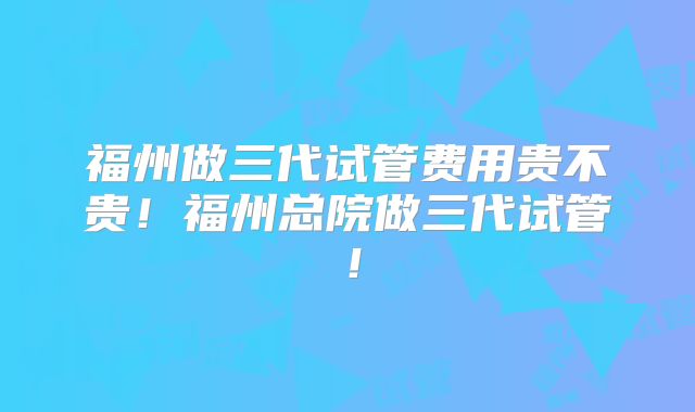 福州做三代试管费用贵不贵!福州总院做三代试管!