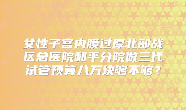 女性子宫内膜过厚北部战区总医院和平分院做三代试管预算八万块够不够？