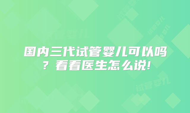 国内三代试管婴儿可以吗？看看医生怎么说!