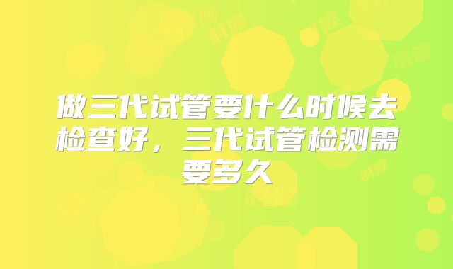 做三代试管要什么时候去检查好，三代试管检测需要多久