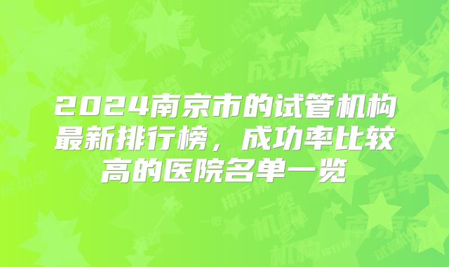 2024南京市的试管机构最新排行榜，成功率比较高的医院名单一览