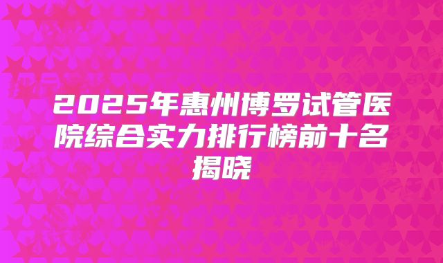 2025年惠州博罗试管医院综合实力排行榜前十名揭晓