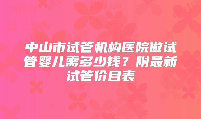 中山市试管机构医院做试管婴儿需多少钱？附最新试管价目表