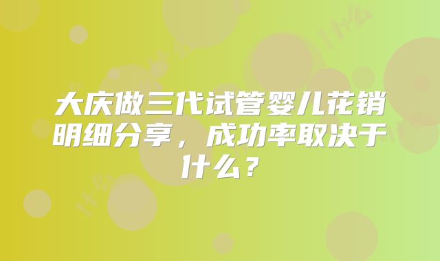 大庆做三代试管婴儿花销明细分享,成功率取决于什么?