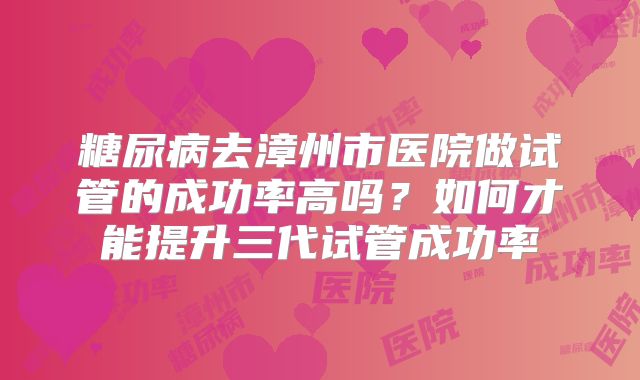 糖尿病去漳州市医院做试管的成功率高吗？如何才能提升三代试管成功率