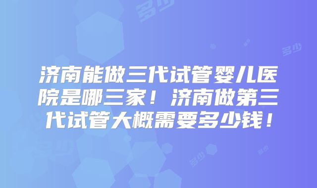 济南能做三代试管婴儿医院是哪三家！济南做第三代试管大概需要多少钱！