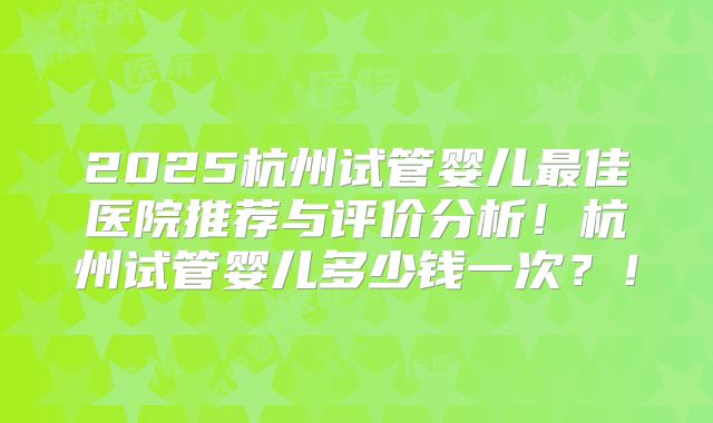 2025杭州试管婴儿最佳医院推荐与评价分析！杭州试管婴儿多少钱一次？！