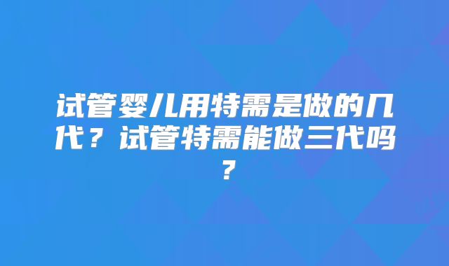 试管婴儿用特需是做的几代？试管特需能做三代吗？