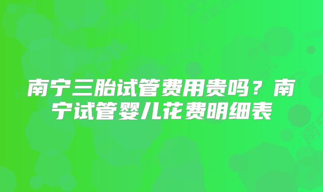 南宁三胎试管费用贵吗?南宁试管婴儿花费明细表