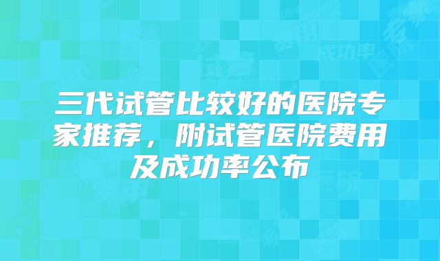 三代试管比较好的医院专家推荐,附试管医院费用及成功率公布