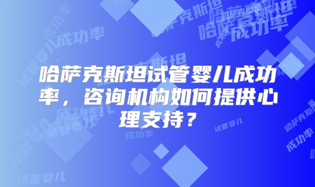 哈萨克斯坦试管婴儿成功率，咨询机构如何提供心理支持？
