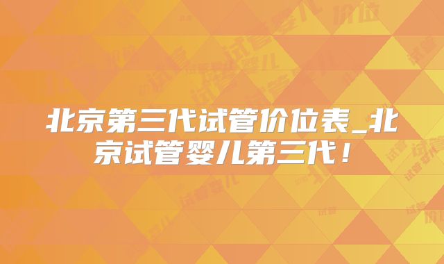 北京第三代试管价位表_北京试管婴儿第三代！