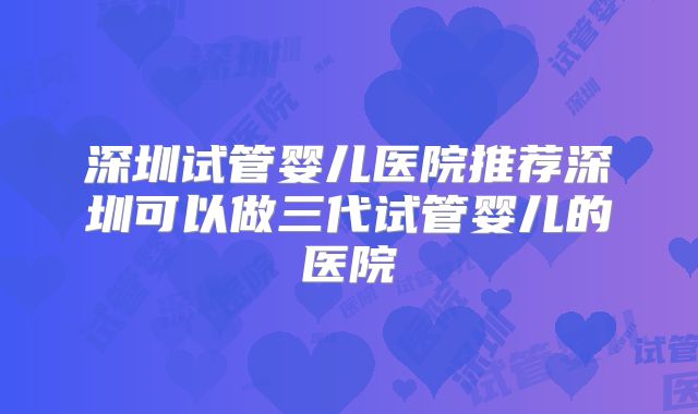 深圳试管婴儿医院推荐深圳可以做三代试管婴儿的医院