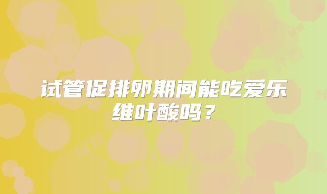 试管促排卵期间能吃爱乐维叶酸吗？