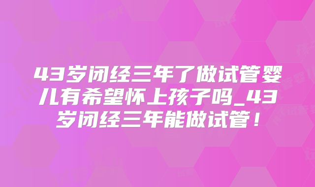 43岁闭经三年了做试管婴儿有希望怀上孩子吗_43岁闭经三年能做试管!