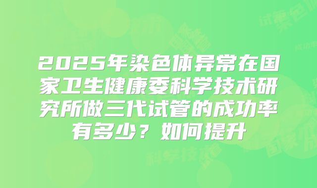 2025年染色体异常在国家卫生健康委科学技术研究所做三代试管的成功率有多少?如何提升