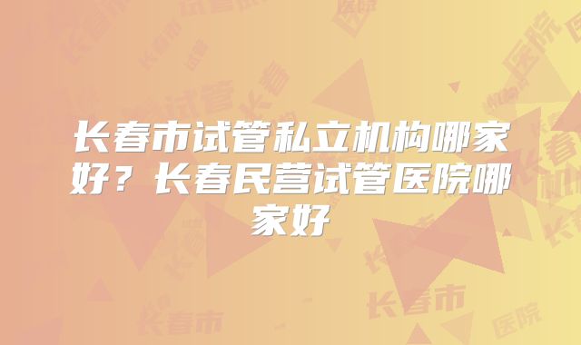 长春市试管私立机构哪家好？长春民营试管医院哪家好
