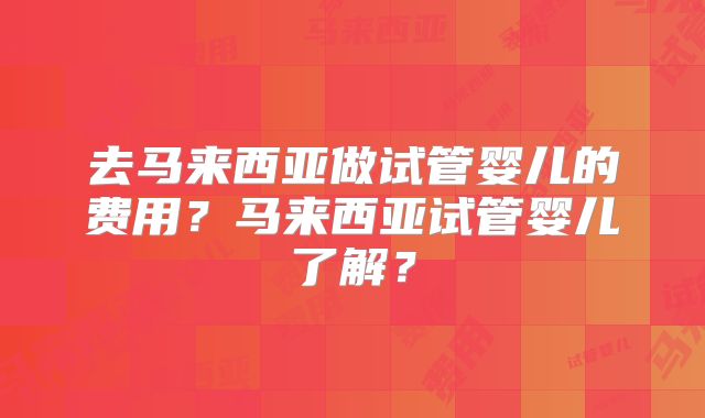 去马来西亚做试管婴儿的费用？马来西亚试管婴儿了解？