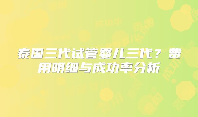 泰国三代试管婴儿三代?费用明细与成功率分析