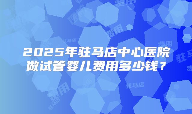 2025年驻马店中心医院做试管婴儿费用多少钱？