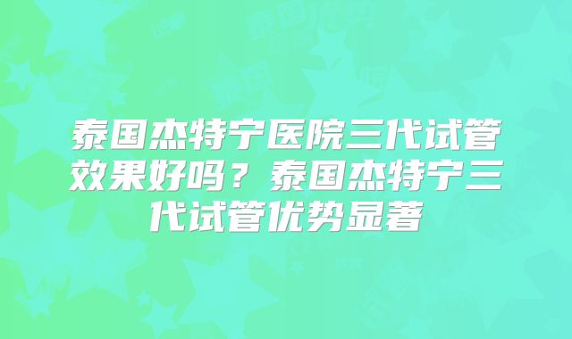 泰国杰特宁医院三代试管效果好吗?泰国杰特宁三代试管优势显著