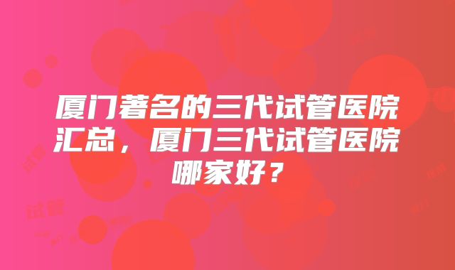 厦门著名的三代试管医院汇总，厦门三代试管医院哪家好？
