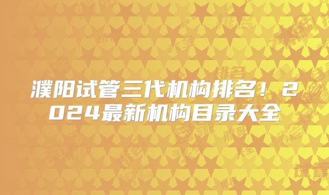 濮阳试管三代机构排名!2024最新机构目录大全