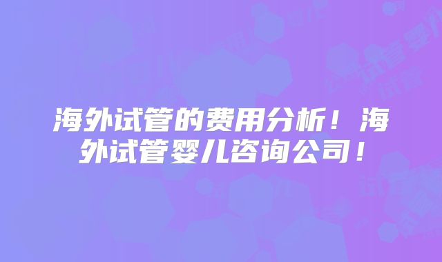 海外试管的费用分析！海外试管婴儿咨询公司！