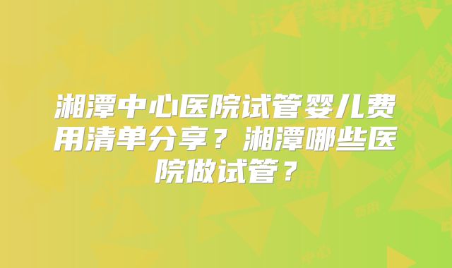 湘潭中心医院试管婴儿费用清单分享？湘潭哪些医院做试管？