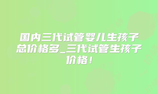 国内三代试管婴儿生孩子总价格多_三代试管生孩子价格!