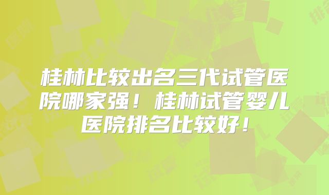 桂林比较出名三代试管医院哪家强！桂林试管婴儿医院排名比较好！