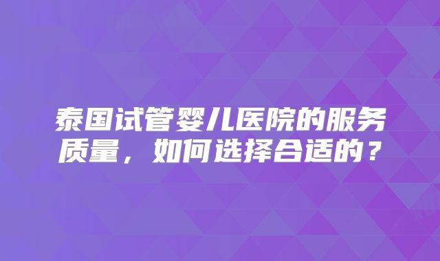 泰国试管婴儿医院的服务质量，如何选择合适的？