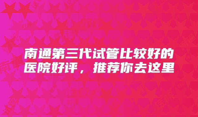 南通第三代试管比较好的医院好评，推荐你去这里