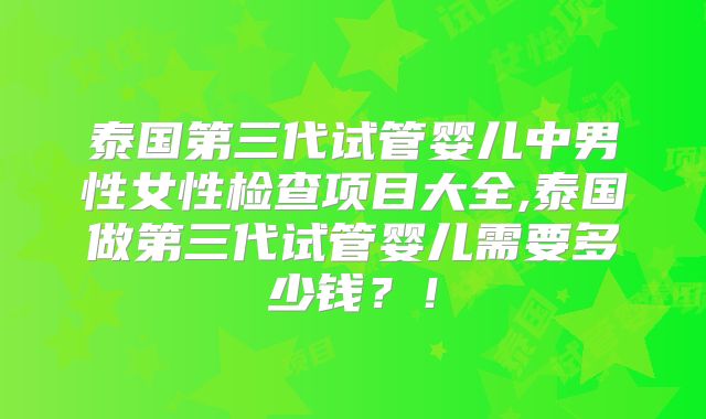 泰国第三代试管婴儿中男性女性检查项目大全,泰国做第三代试管婴儿需要多少钱？！