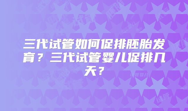 三代试管如何促排胚胎发育？三代试管婴儿促排几天？