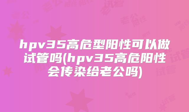 hpv35高危型阳性可以做试管吗(hpv35高危阳性会传染给老公吗)