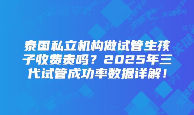 泰国私立机构做试管生孩子收费贵吗?2025年三代试管成功率数据详解!