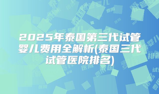 2025年泰国第三代试管婴儿费用全解析(泰国三代试管医院排名)