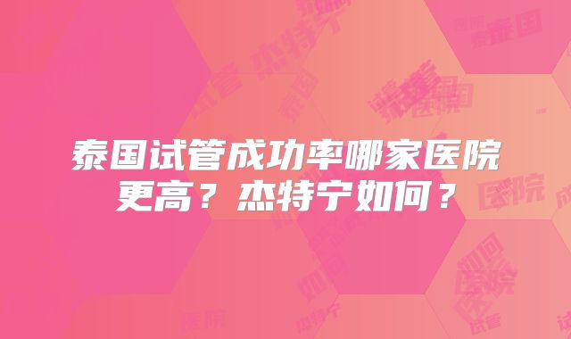 泰国试管成功率哪家医院更高？杰特宁如何？