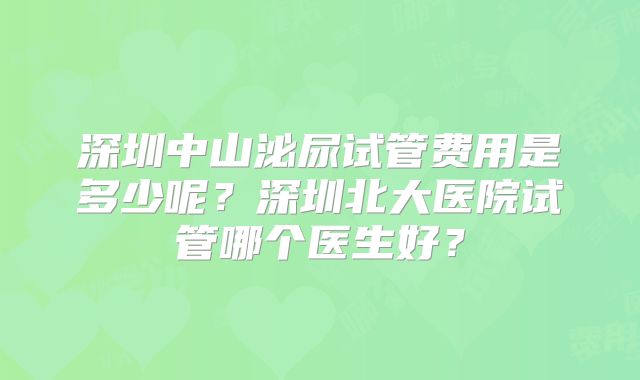 深圳中山泌尿试管费用是多少呢?深圳北大医院试管哪个医生好?