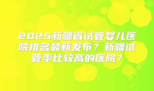 2025新疆省试管婴儿医院排名最新发布？新疆试管率比较高的医院？