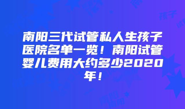 南阳三代试管私人生孩子医院名单一览!南阳试管婴儿费用大约多少2020年!
