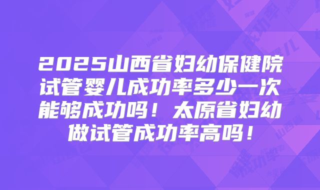 2025山西省妇幼保健院试管婴儿成功率多少一次能够成功吗!太原省妇幼做试管成功率高吗!