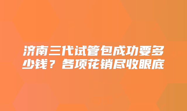 济南三代试管包成功要多少钱？各项花销尽收眼底